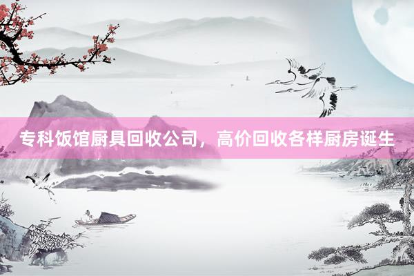 专科饭馆厨具回收公司,高价回收各样厨房诞生