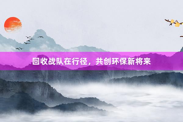 回收战队在行径,共创环保新将来