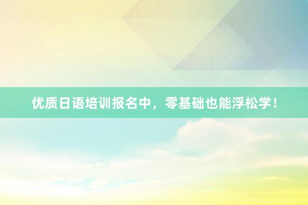 优质日语培训报名中,零基础也能浮松学!